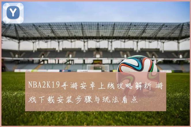 NBA2K19手游安卓上线攻略解析 游戏下载安装步骤与玩法看点