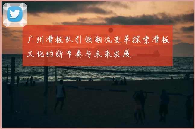 广州滑板队引领潮流变革探索滑板文化的新节奏与未来发展