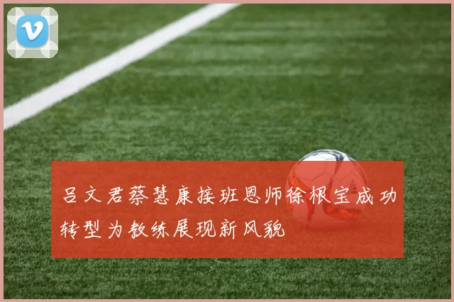 吕文君蔡慧康接班恩师徐根宝成功转型为教练展现新风貌