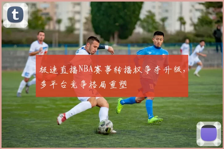 极速直播NBA赛事转播权争夺升级，多平台竞争格局重塑