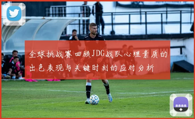 全球挑战赛回顾JDG战队心理素质的出色表现与关键时刻的应对分析
