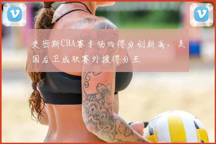 史密斯CBA赛季场均得分创新高，美国后卫成联赛外援得分王
