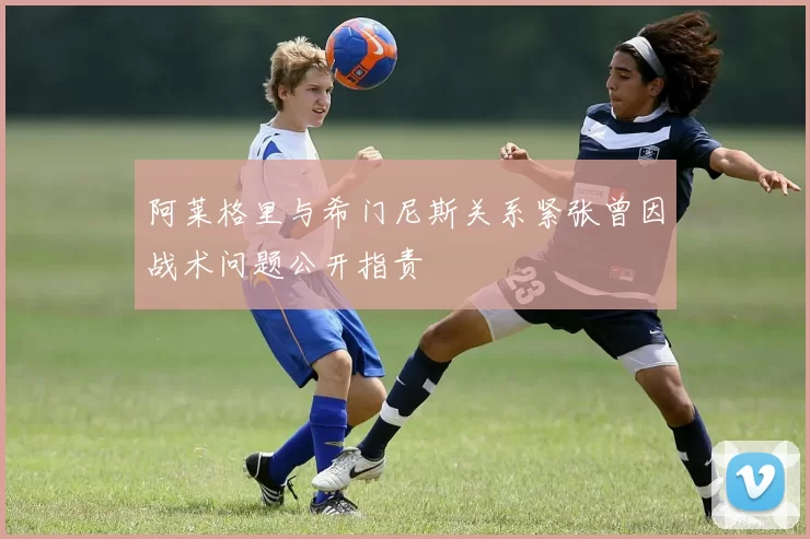 阿莱格里与希门尼斯关系紧张曾因战术问题公开指责