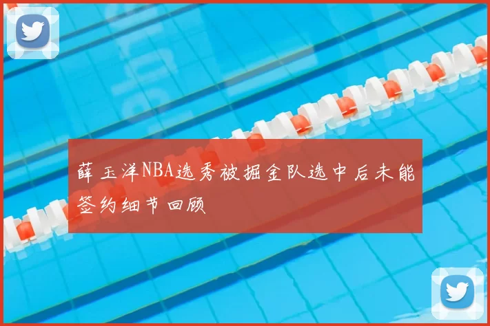 薛玉洋NBA选秀被掘金队选中后未能签约细节回顾