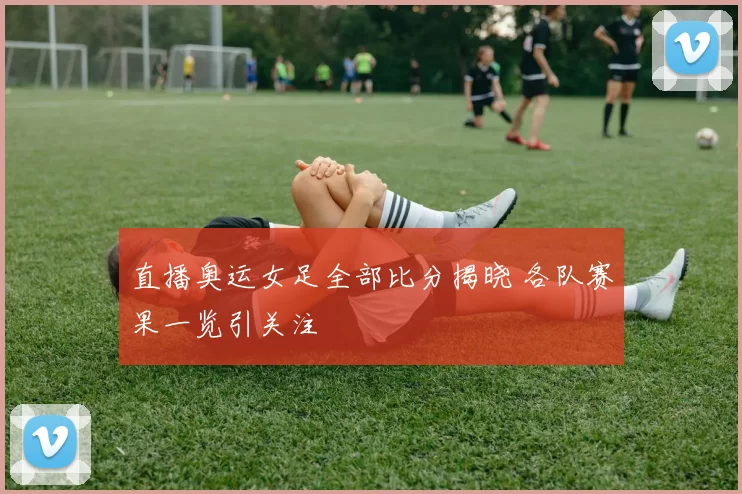直播奥运女足全部比分揭晓 各队赛果一览引关注