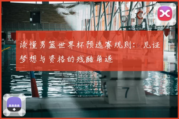 读懂男篮世界杯预选赛规则:见证梦想与资格的残酷角逐