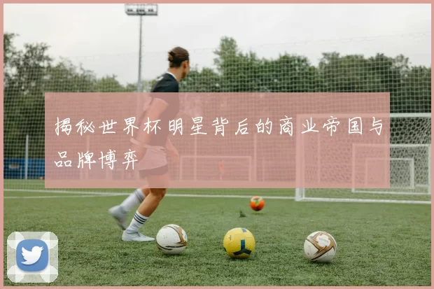 揭秘世界杯明星背后的商业帝国与品牌博弈
