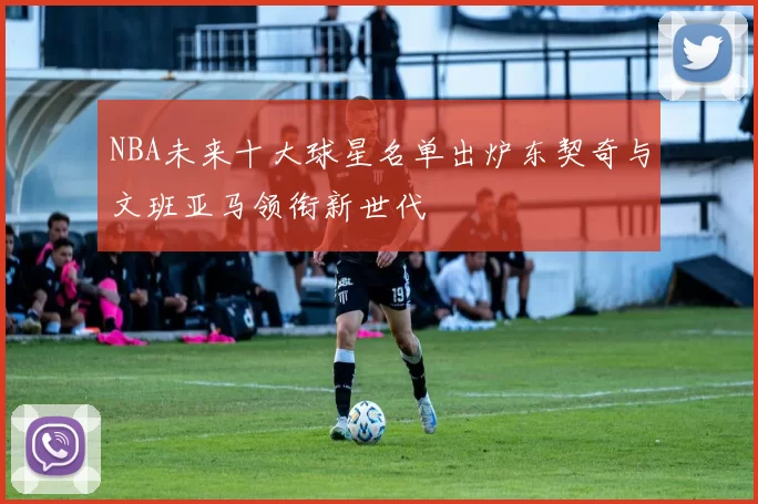 NBA未来十大球星名单出炉东契奇与文班亚马领衔新世代