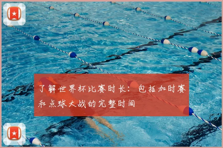 了解世界杯比赛时长:包括加时赛和点球大战的完整时间