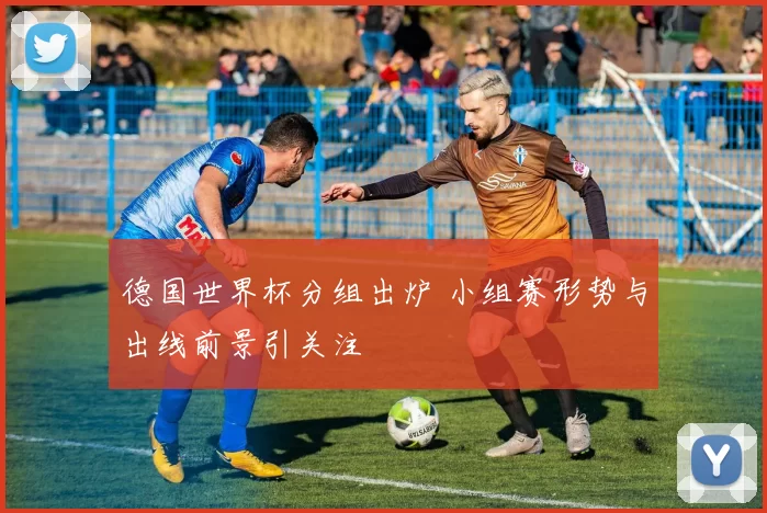 德国世界杯分组出炉 小组赛形势与出线前景引关注