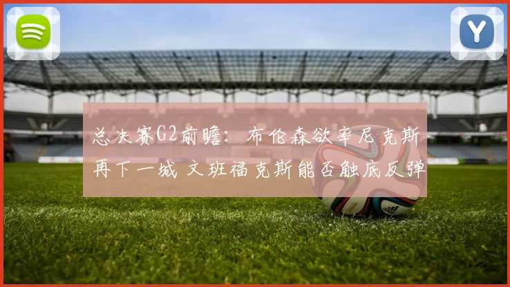 总决赛G2前瞻：布伦森欲率尼克斯再下一城 文班福克斯能否触底反弹？