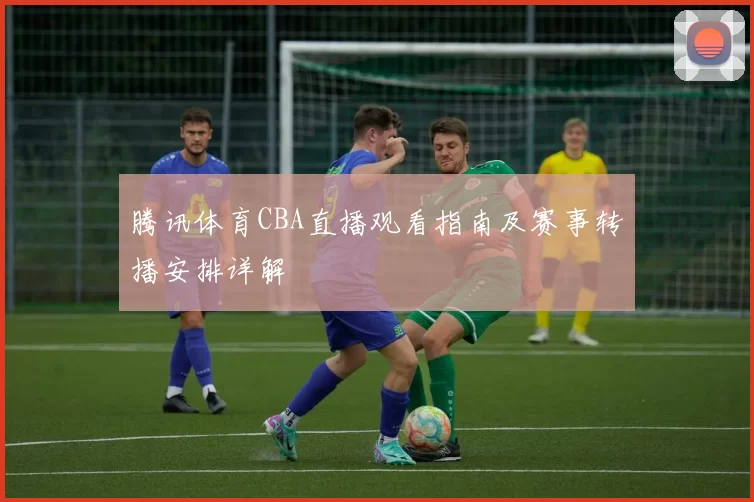 腾讯体育CBA直播观看指南及赛事转播安排详解