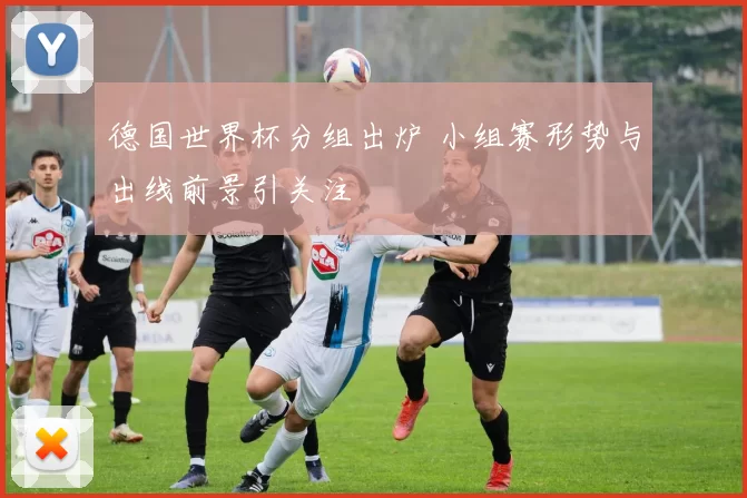 德国世界杯分组出炉 小组赛形势与出线前景引关注