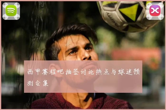 西甲赛程吧抽签讨论热点与球迷预测合集