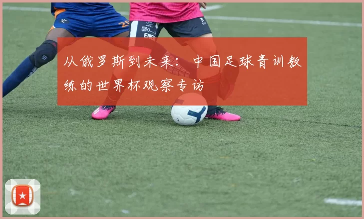 从俄罗斯到未来:中国足球青训教练的世界杯观察专访