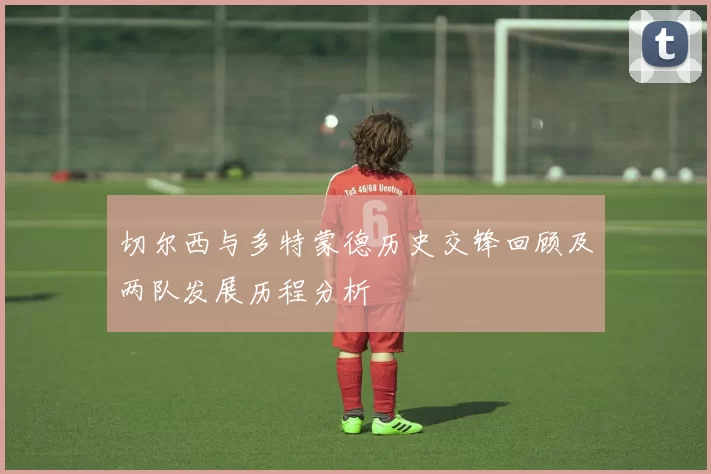 切尔西与多特蒙德历史交锋回顾及两队发展历程分析