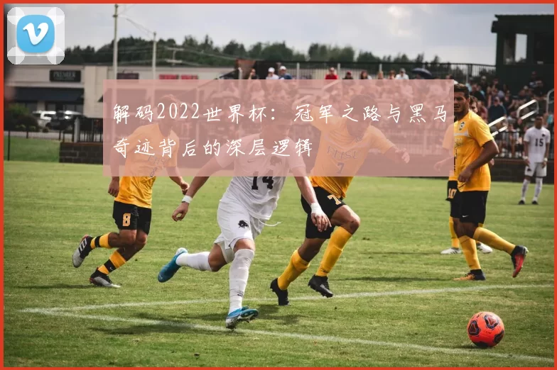 解码2022世界杯:冠军之路与黑马奇迹背后的深层逻辑