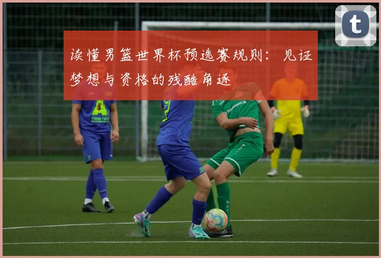 读懂男篮世界杯预选赛规则：见证梦想与资格的残酷角逐