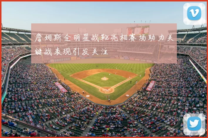 詹姆斯全明星战靴亮相赛场助力关键战表现引发关注