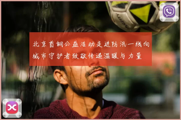 北京首钢公益活动走进防汛一线向城市守护者致敬传递温暖与力量