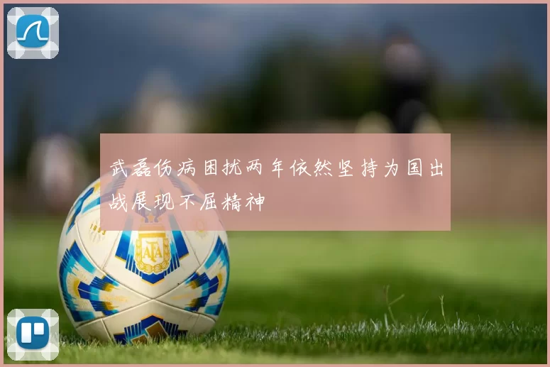 武磊伤病困扰两年依然坚持为国出战展现不屈精神