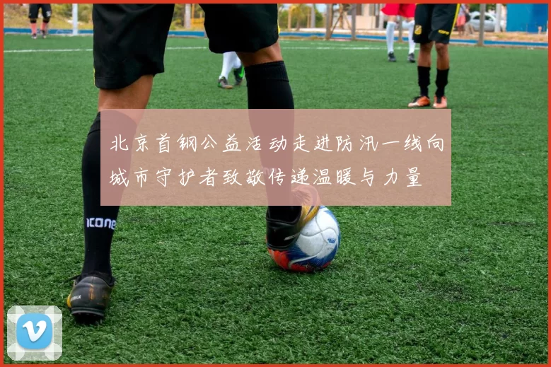 北京首钢公益活动走进防汛一线向城市守护者致敬传递温暖与力量