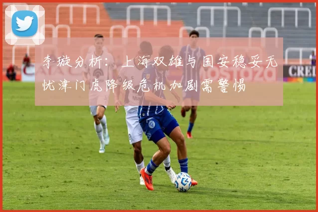 李璇分析:上海双雄与国安稳妥无忧津门虎降级危机加剧需警惕