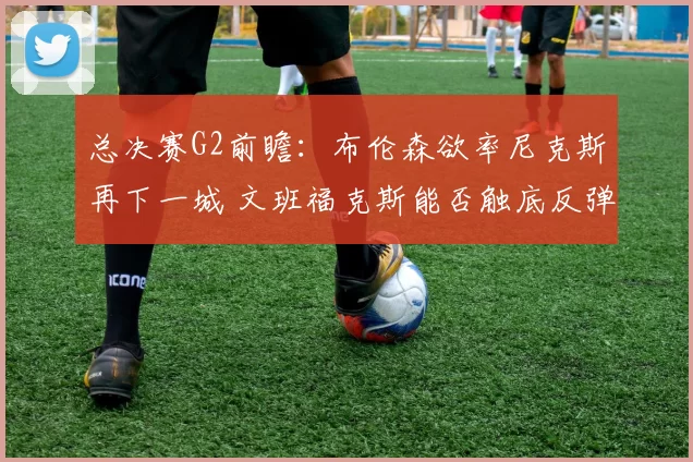 总决赛G2前瞻：布伦森欲率尼克斯再下一城 文班福克斯能否触底反弹？