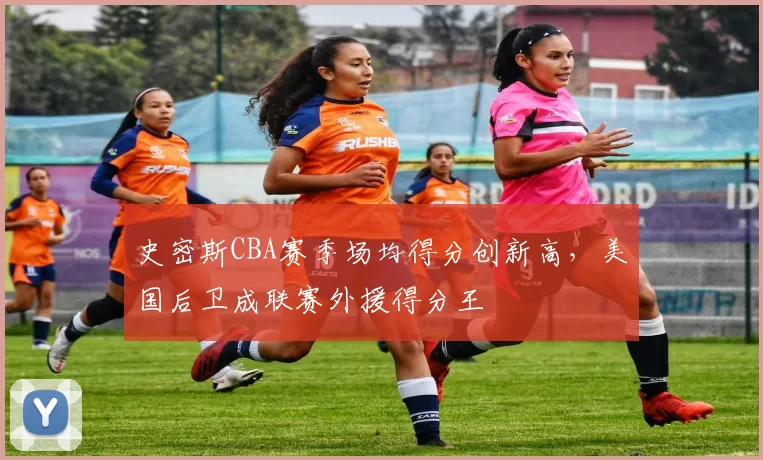 史密斯CBA赛季场均得分创新高，美国后卫成联赛外援得分王