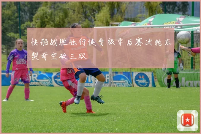 快船战胜独行侠晋级季后赛次轮东契奇空砍三双