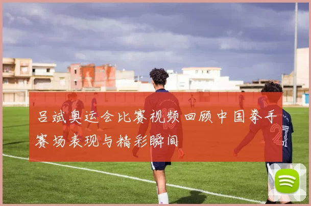 吕斌奥运会比赛视频回顾中国拳手赛场表现与精彩瞬间