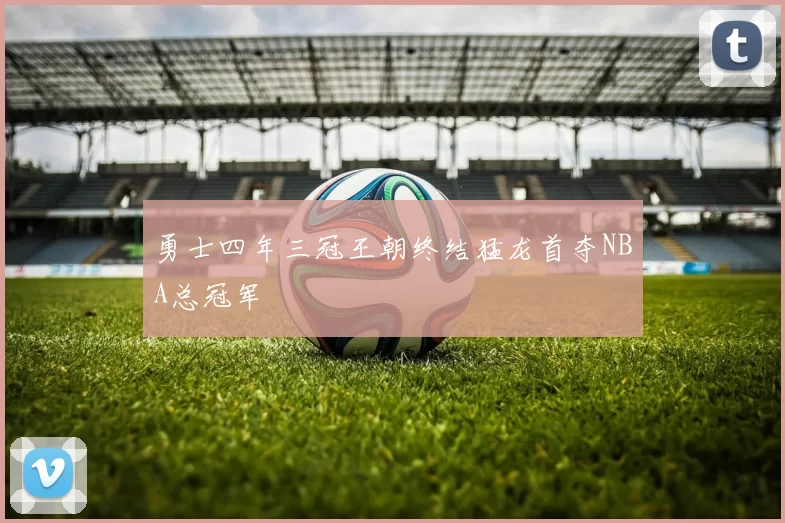勇士四年三冠王朝终结猛龙首夺NBA总冠军