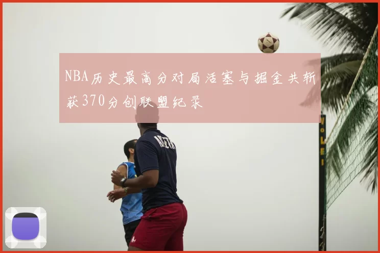 NBA历史最高分对局活塞与掘金共斩获370分创联盟纪录