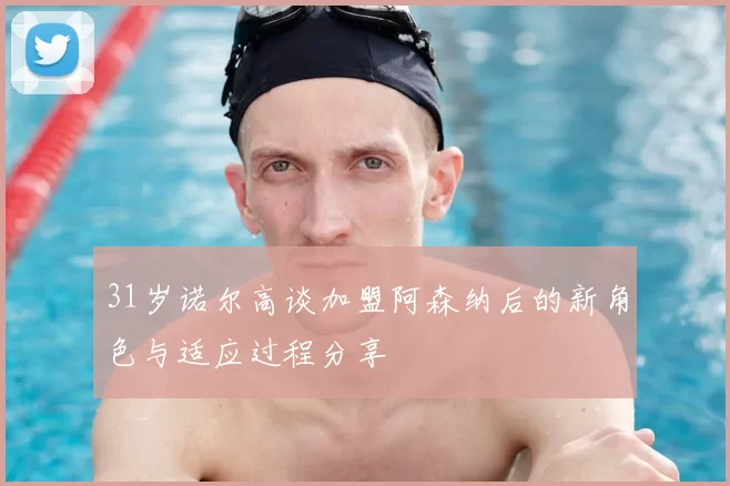31岁诺尔高谈加盟阿森纳后的新角色与适应过程分享