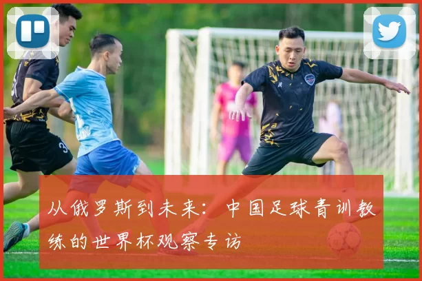 从俄罗斯到未来:中国足球青训教练的世界杯观察专访