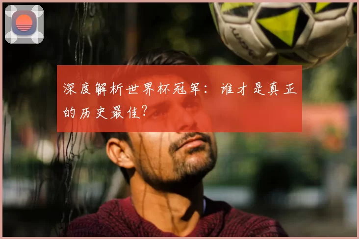 深度解析世界杯冠军：谁才是真正的历史最佳？