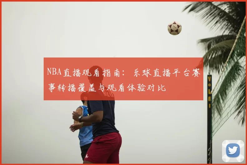 NBA直播观看指南：乐球直播平台赛事转播覆盖与观看体验对比