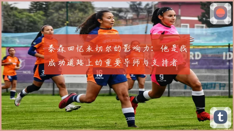 泰森回忆米切尔的影响力：他是我成功道路上的重要导师与支持者