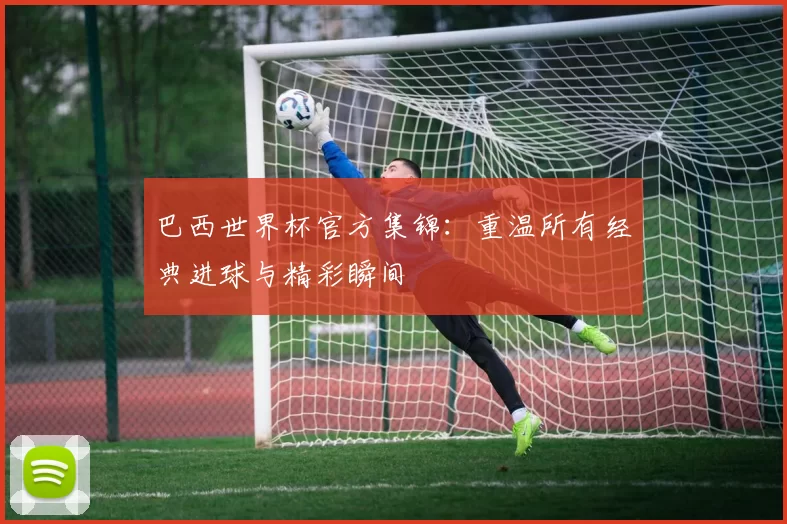 巴西世界杯官方集锦:重温所有经典进球与精彩瞬间