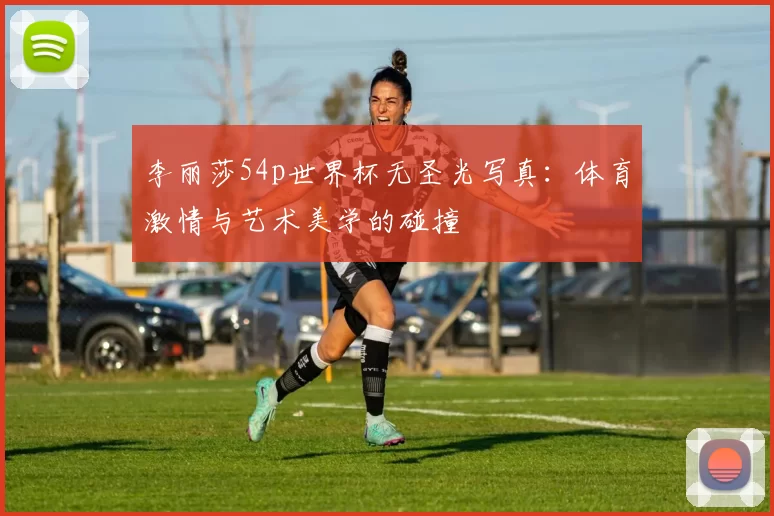 李丽莎54p世界杯无圣光写真：体育激情与艺术美学的碰撞