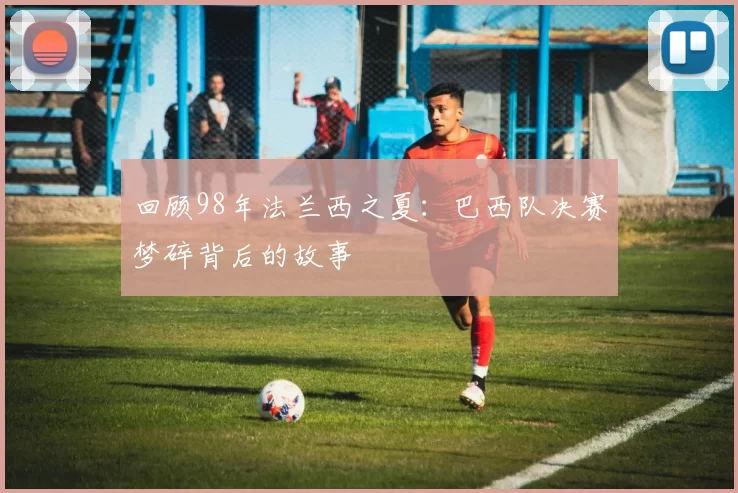 回顾98年法兰西之夏：巴西队决赛梦碎背后的故事