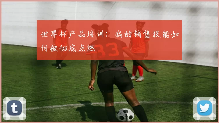 世界杯产品培训：我的销售技能如何被彻底点燃