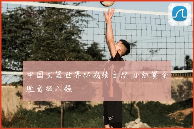 中国女篮世界杯战绩出炉 小组赛全胜晋级八强