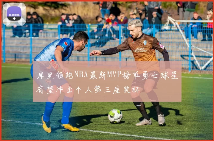 库里领跑NBA最新MVP榜单勇士球星有望冲击个人第三座奖杯