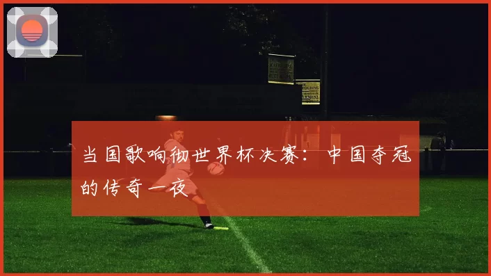 当国歌响彻世界杯决赛：中国夺冠的传奇一夜