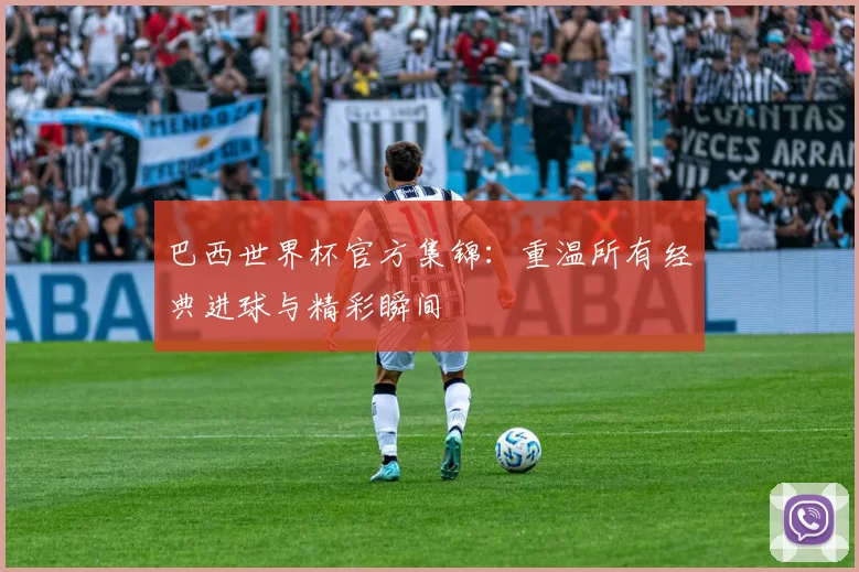 巴西世界杯官方集锦：重温所有经典进球与精彩瞬间