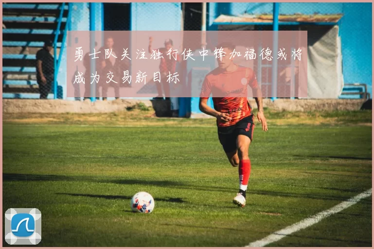 勇士队关注独行侠中锋加福德或将成为交易新目标