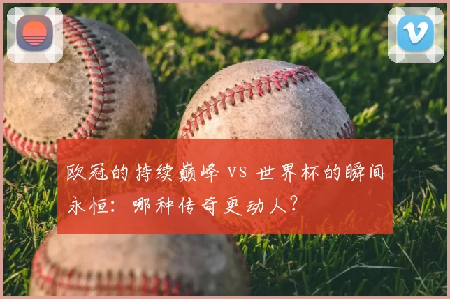 欧冠的持续巅峰 vs 世界杯的瞬间永恒：哪种传奇更动人？