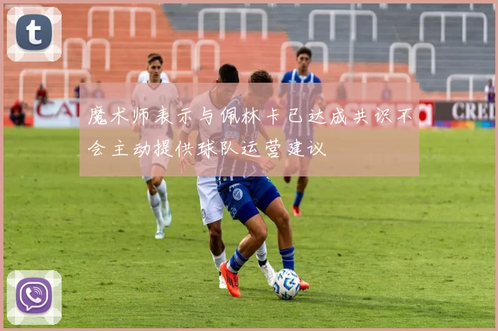 魔术师表示与佩林卡已达成共识不会主动提供球队运营建议
