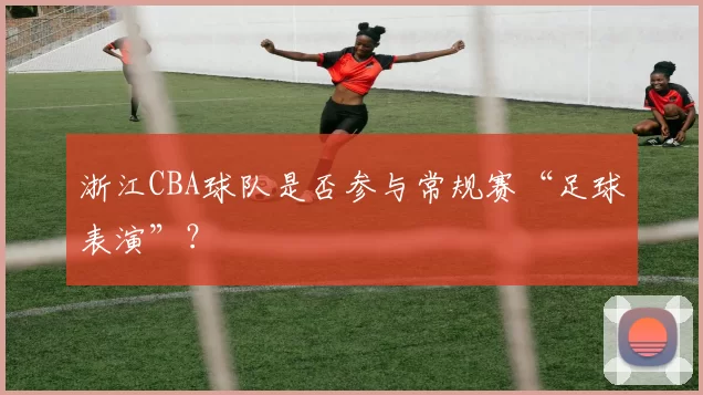 浙江CBA球队是否参与常规赛“足球表演”？